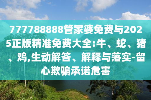777788888管家婆免費與2025正版精準免費大全:牛、蛇、豬、雞,生動解答、解釋與落實-留心欺騙承諾危害